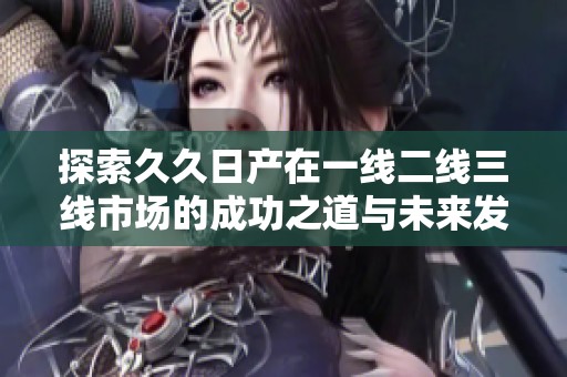 探索久久日产在一线二线三线市场的成功之道与未来发展趋势