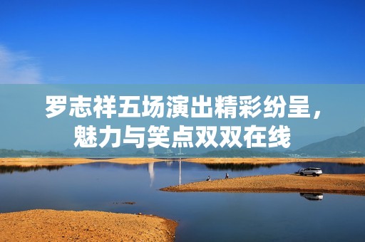 罗志祥五场演出精彩纷呈，魅力与笑点双双在线