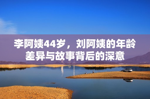 李阿姨44岁，刘阿姨的年龄差异与故事背后的深意