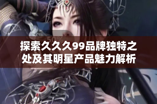 探索久久久99品牌独特之处及其明星产品魅力解析