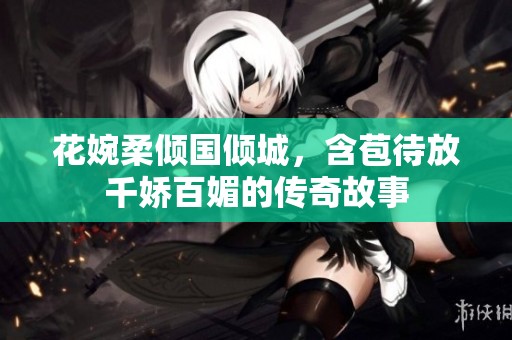 花婉柔倾国倾城，含苞待放千娇百媚的传奇故事