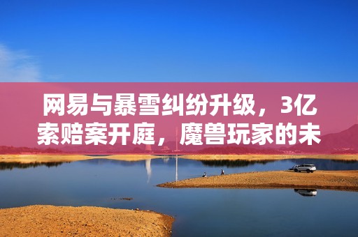 网易与暴雪纠纷升级，3亿索赔案开庭，魔兽玩家的未来何去何从