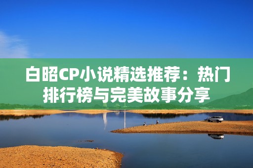 白昭CP小说精选推荐：热门排行榜与完美故事分享