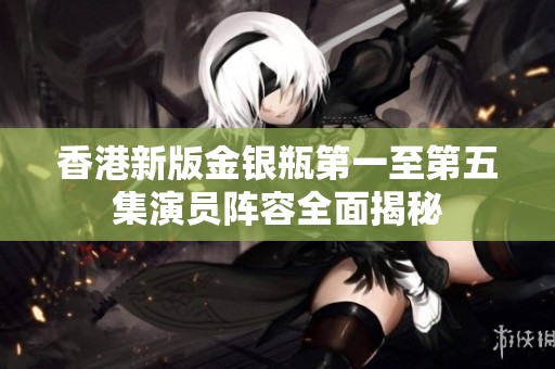香港新版金银瓶第一至第五集演员阵容全面揭秘