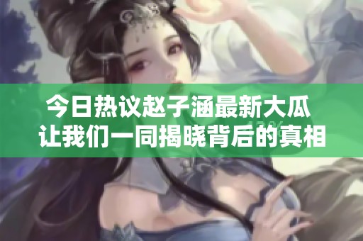 今日热议赵子涵最新大瓜 让我们一同揭晓背后的真相