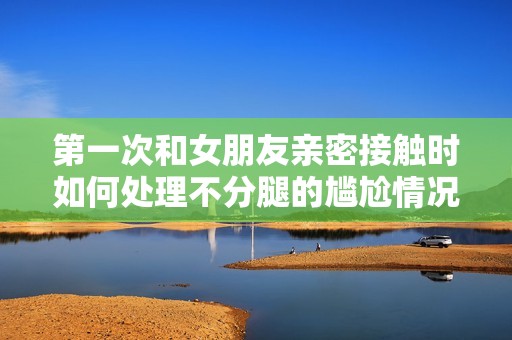 第一次和女朋友亲密接触时如何处理不分腿的尴尬情况