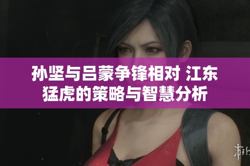 孙坚与吕蒙争锋相对 江东猛虎的策略与智慧分析