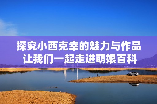 探究小西克幸的魅力与作品 让我们一起走进萌娘百科的世界