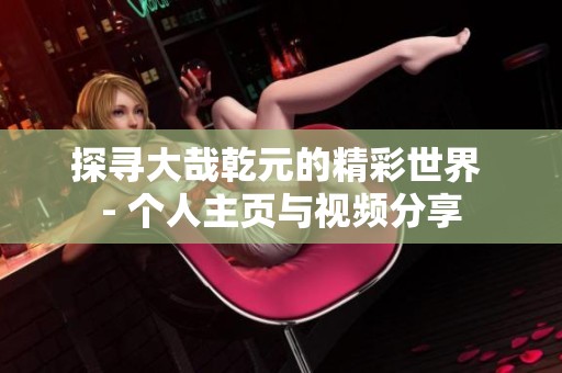 探寻大哉乾元的精彩世界 - 个人主页与视频分享