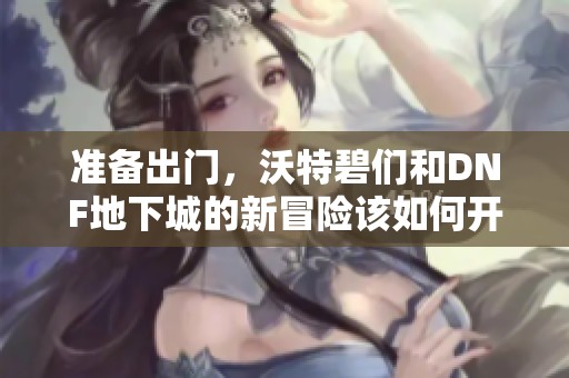 准备出门，沃特碧们和DNF地下城的新冒险该如何开始呢