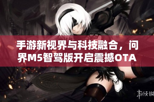 手游新视界与科技融合，问界M5智驾版开启震撼OTA升级之旅