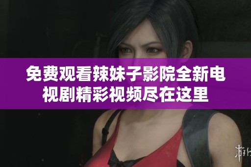 免费观看辣妹子影院全新电视剧精彩视频尽在这里