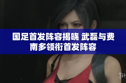 国足首发阵容揭晓 武磊与费南多领衔首发阵容