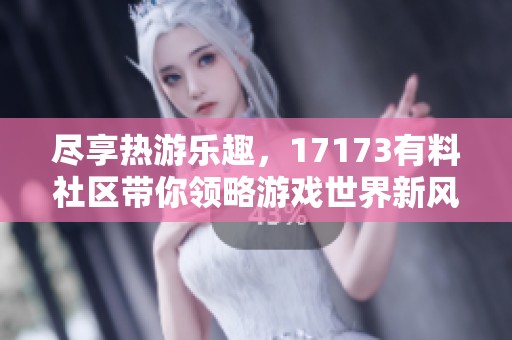尽享热游乐趣，17173有料社区带你领略游戏世界新风尚