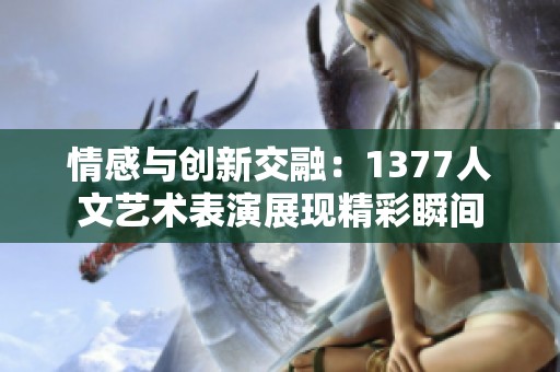情感与创新交融：1377人文艺术表演展现精彩瞬间