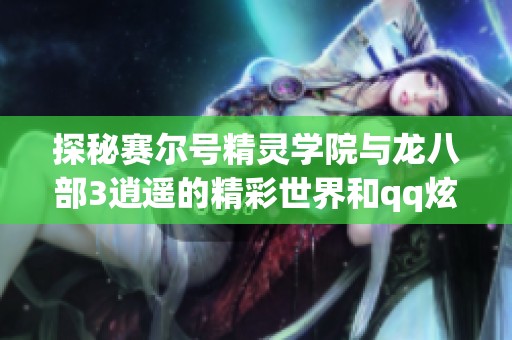 探秘赛尔号精灵学院与龙八部3逍遥的精彩世界和qq炫舞团名解锁技巧