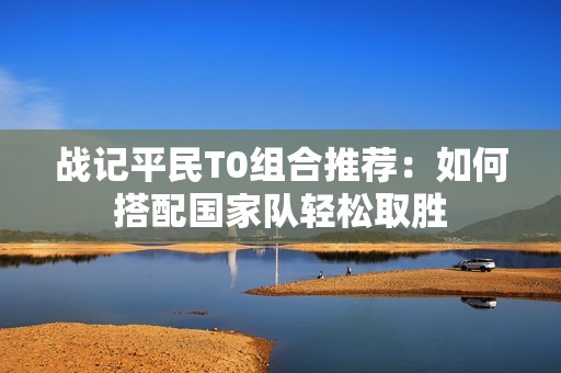 战记平民T0组合推荐：如何搭配国家队轻松取胜