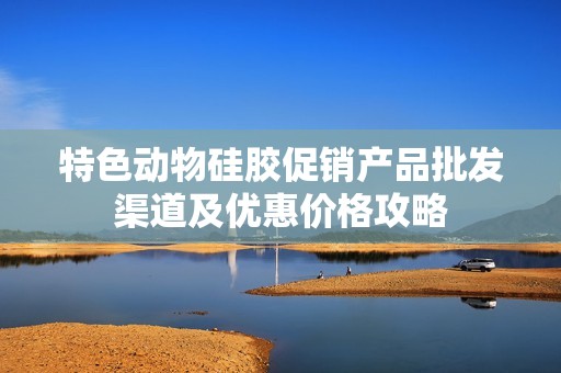 特色动物硅胶促销产品批发渠道及优惠价格攻略