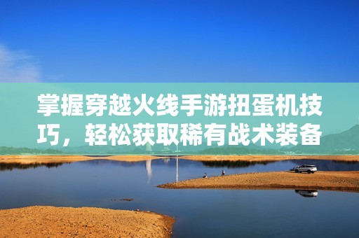 掌握穿越火线手游扭蛋机技巧，轻松获取稀有战术装备