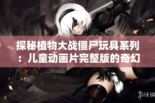 探秘植物大战僵尸玩具系列：儿童动画片完整版的奇幻世界