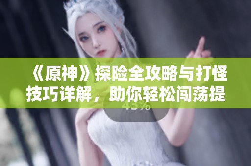 《原神》探险全攻略与打怪技巧详解，助你轻松闯荡提瓦特！
