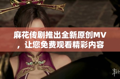 麻花传剧推出全新原创MV，让您免费观看精彩内容
