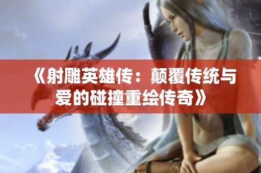 《射雕英雄传：颠覆传统与爱的碰撞重绘传奇》