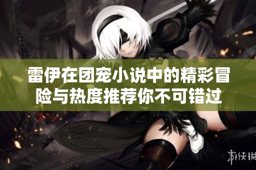 雷伊在团宠小说中的精彩冒险与热度推荐你不可错过