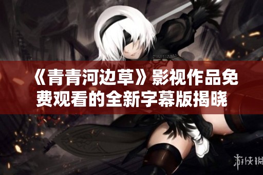 《青青河边草》影视作品免费观看的全新字幕版揭晓