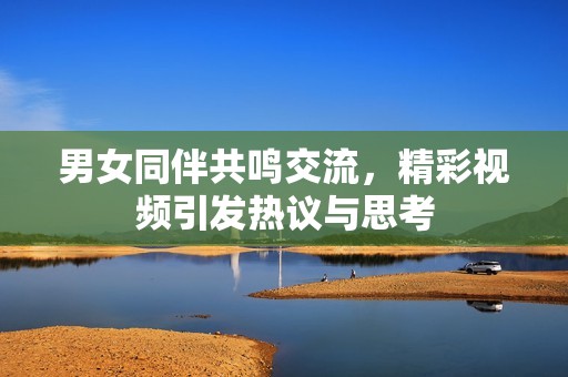 男女同伴共鸣交流，精彩视频引发热议与思考