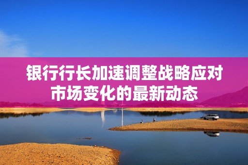 银行行长加速调整战略应对市场变化的最新动态