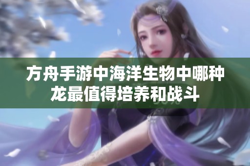 方舟手游中海洋生物中哪种龙最值得培养和战斗 方舟手游中海洋生物中哪种龙最值得培养和战斗