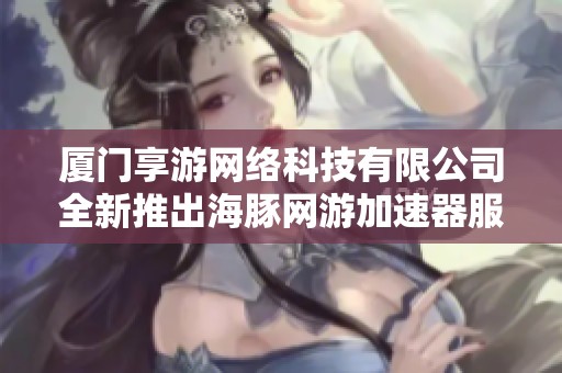 厦门享游网络科技有限公司全新推出海豚网游加速器服务 助力玩家畅享网络游戏乐趣
