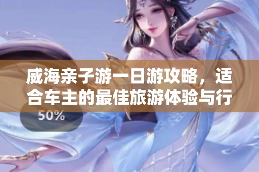 威海亲子游一日游攻略，适合车主的最佳旅游体验与行程安排建议