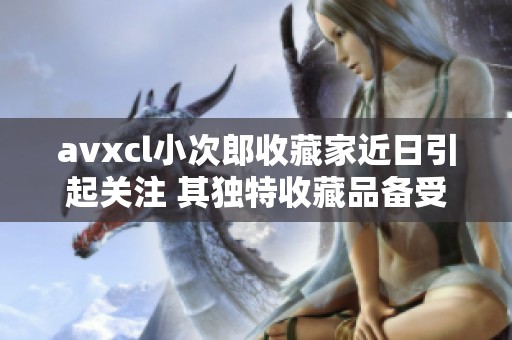 avxcl小次郎收藏家近日引起关注 其独特收藏品备受社会瞩目
