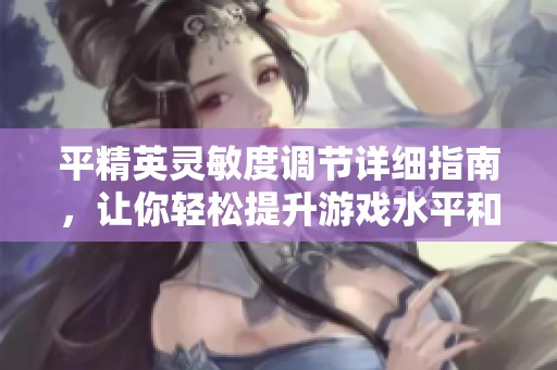 平精英灵敏度调节详细指南，让你轻松提升游戏水平和吃鸡胜率