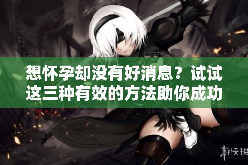 想怀孕却没有好消息？试试这三种有效的方法助你成功怀孕