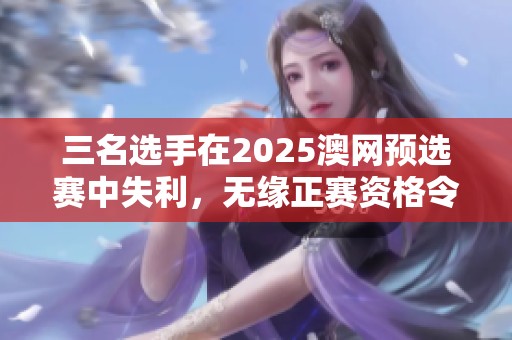 三名选手在2025澳网预选赛中失利，无缘正赛资格令人惋惜