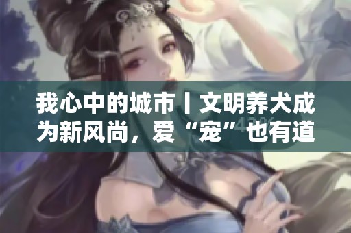 我心中的城市丨文明养犬成为新风尚，爱“宠”也有道理