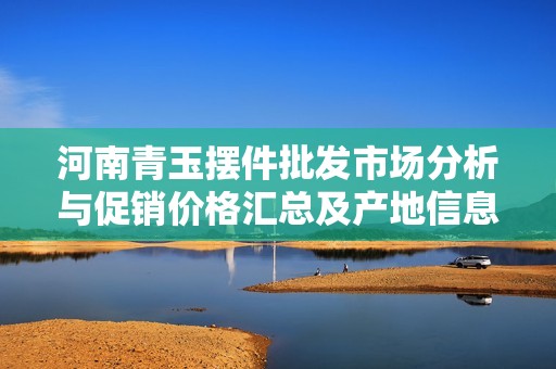 河南青玉摆件批发市场分析与促销价格汇总及产地信息探讨