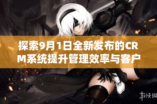 探索9月1日全新发布的CRM系统提升管理效率与客户体验