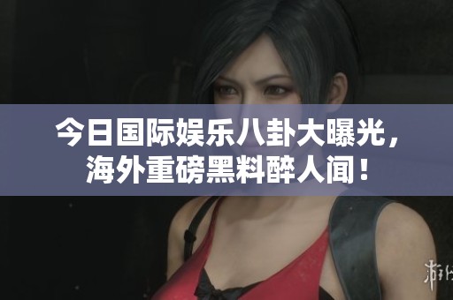 今日国际娱乐八卦大曝光，海外重磅黑料醉人闻！
