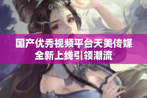 国产优秀视频平台天美传媒全新上线引领潮流