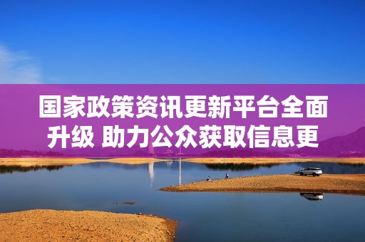 国家政策资讯更新平台全面升级 助力公众获取信息更便捷