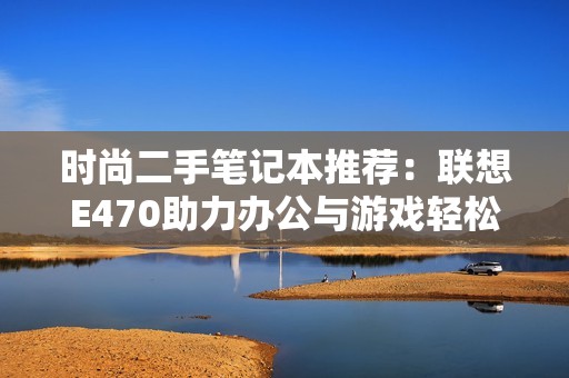 时尚二手笔记本推荐：联想E470助力办公与游戏轻松平衡