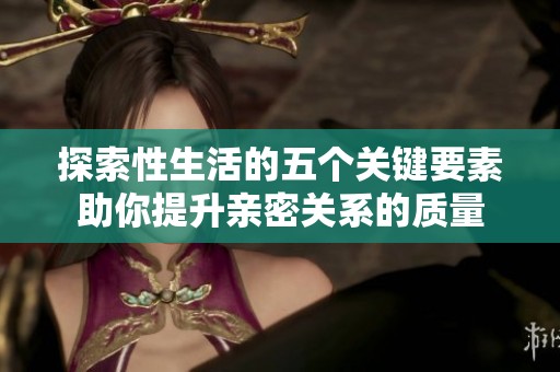 探索性生活的五个关键要素助你提升亲密关系的质量