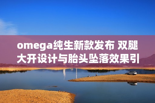 omega纯生新款发布 双腿大开设计与胎头坠落效果引发热议