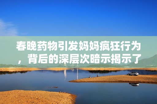 春晚药物引发妈妈疯狂行为，背后的深层次暗示揭示了什么真相