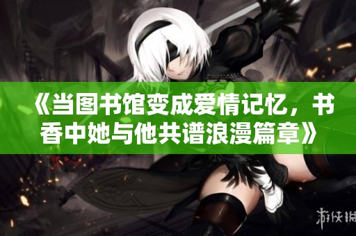 《当图书馆变成爱情记忆，书香中她与他共谱浪漫篇章》
