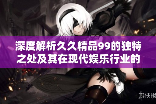 深度解析久久精品99的独特之处及其在现代娱乐行业的影响力